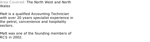 Area Covered: The North West and North Wales  Matt is a qualified Accounting Technician with over 20 years specialist experience in the petrol, convenience and hospitality sectors.   Matt was one of the founding members of RCS in 2002.
